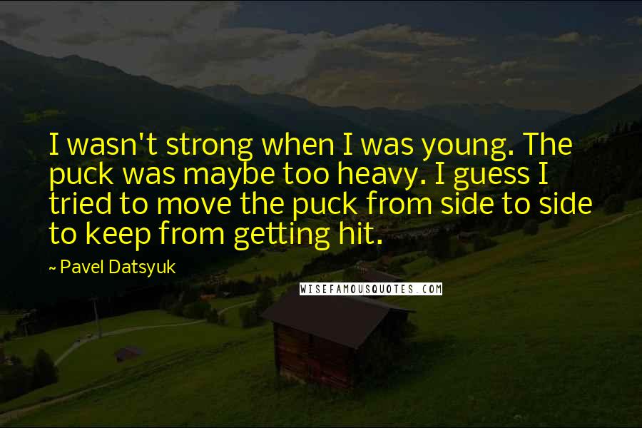 Pavel Datsyuk Quotes: I wasn't strong when I was young. The puck was maybe too heavy. I guess I tried to move the puck from side to side to keep from getting hit.