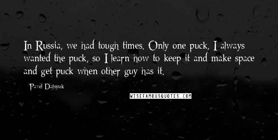 Pavel Datsyuk Quotes: In Russia, we had tough times. Only one puck, I always wanted the puck, so I learn how to keep it and make space and get puck when other guy has it.