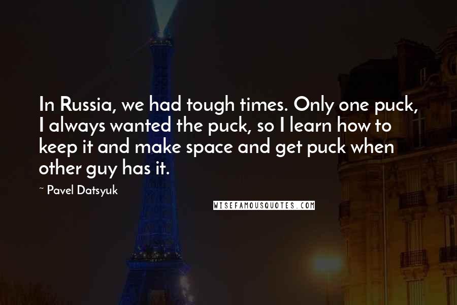 Pavel Datsyuk Quotes: In Russia, we had tough times. Only one puck, I always wanted the puck, so I learn how to keep it and make space and get puck when other guy has it.