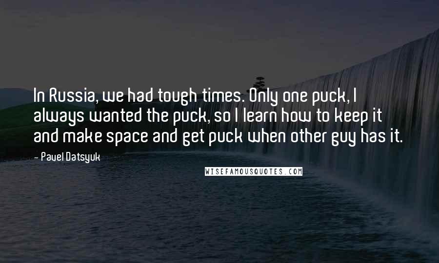 Pavel Datsyuk Quotes: In Russia, we had tough times. Only one puck, I always wanted the puck, so I learn how to keep it and make space and get puck when other guy has it.