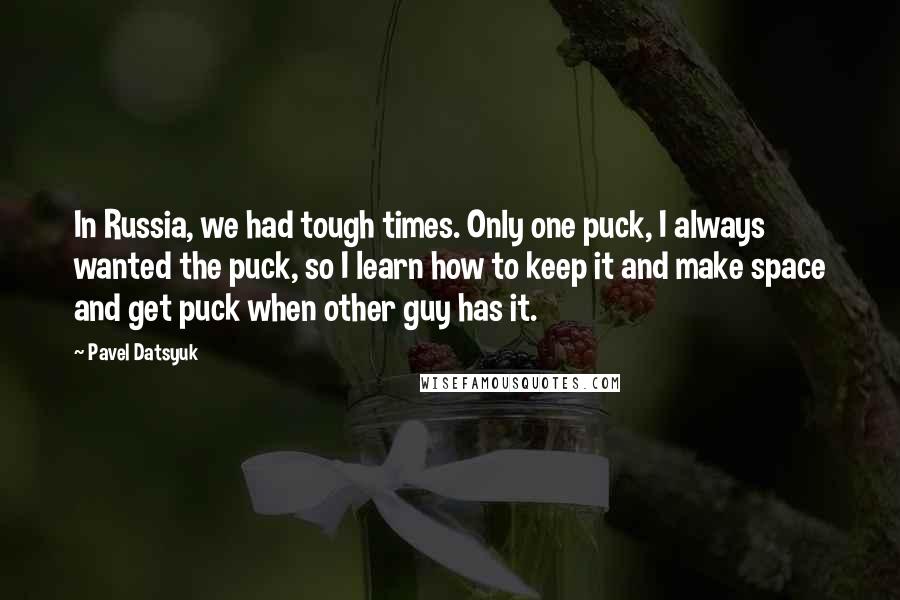 Pavel Datsyuk Quotes: In Russia, we had tough times. Only one puck, I always wanted the puck, so I learn how to keep it and make space and get puck when other guy has it.