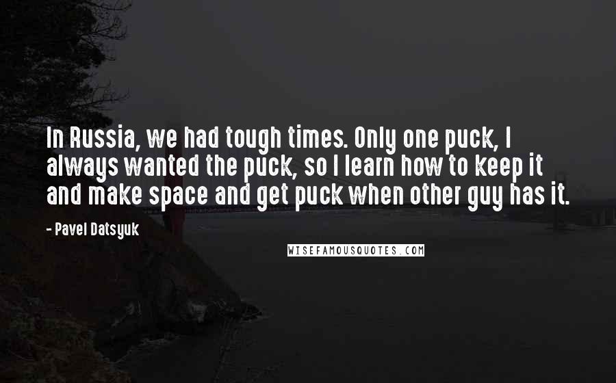 Pavel Datsyuk Quotes: In Russia, we had tough times. Only one puck, I always wanted the puck, so I learn how to keep it and make space and get puck when other guy has it.
