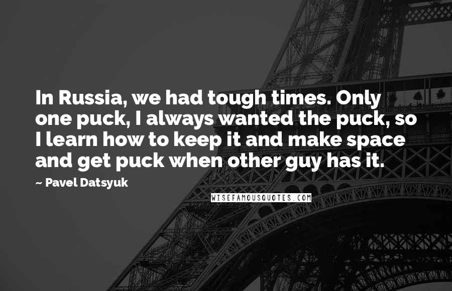 Pavel Datsyuk Quotes: In Russia, we had tough times. Only one puck, I always wanted the puck, so I learn how to keep it and make space and get puck when other guy has it.