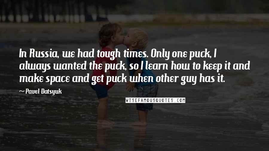 Pavel Datsyuk Quotes: In Russia, we had tough times. Only one puck, I always wanted the puck, so I learn how to keep it and make space and get puck when other guy has it.