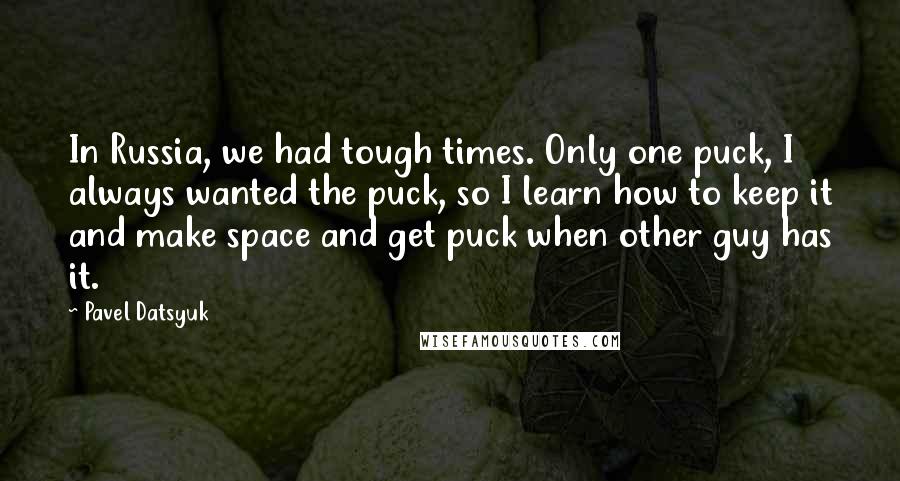 Pavel Datsyuk Quotes: In Russia, we had tough times. Only one puck, I always wanted the puck, so I learn how to keep it and make space and get puck when other guy has it.