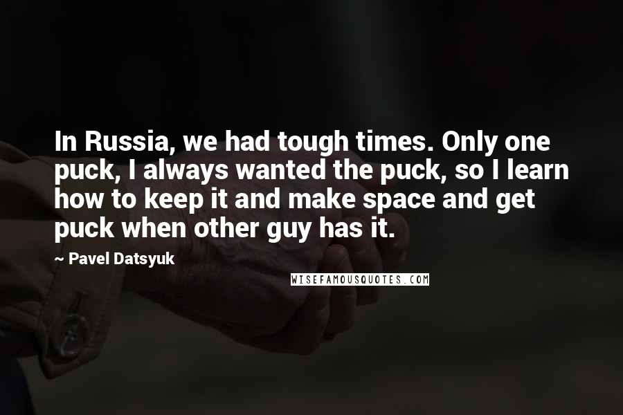 Pavel Datsyuk Quotes: In Russia, we had tough times. Only one puck, I always wanted the puck, so I learn how to keep it and make space and get puck when other guy has it.