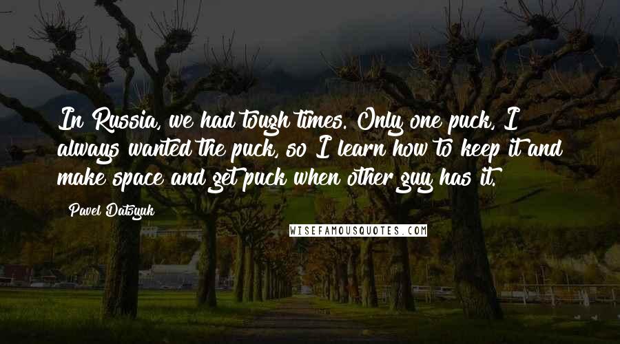 Pavel Datsyuk Quotes: In Russia, we had tough times. Only one puck, I always wanted the puck, so I learn how to keep it and make space and get puck when other guy has it.