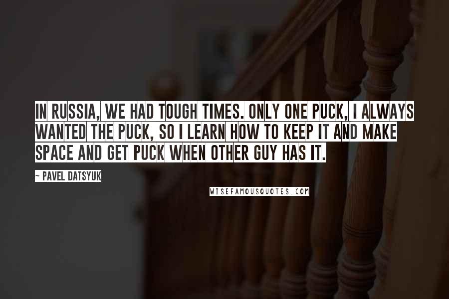 Pavel Datsyuk Quotes: In Russia, we had tough times. Only one puck, I always wanted the puck, so I learn how to keep it and make space and get puck when other guy has it.