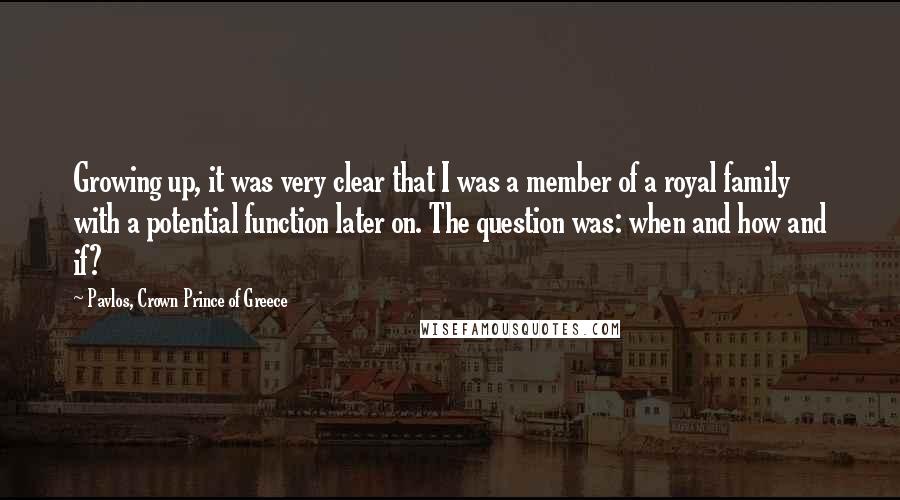 Pavlos, Crown Prince Of Greece Quotes: Growing up, it was very clear that I was a member of a royal family with a potential function later on. The question was: when and how and if?