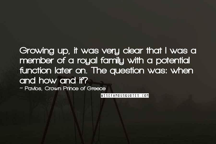 Pavlos, Crown Prince Of Greece Quotes: Growing up, it was very clear that I was a member of a royal family with a potential function later on. The question was: when and how and if?