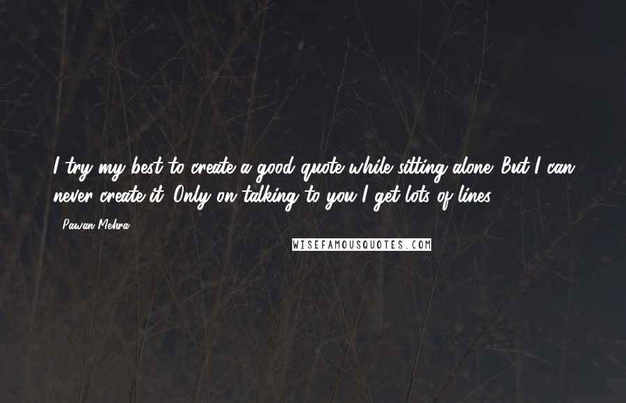 Pawan Mehra Quotes: I try my best to create a good quote while sitting alone. But I can never create it. Only on talking to you I get lots of lines