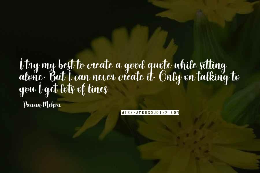 Pawan Mehra Quotes: I try my best to create a good quote while sitting alone. But I can never create it. Only on talking to you I get lots of lines