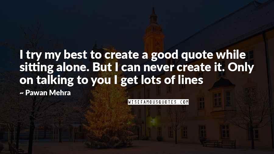 Pawan Mehra Quotes: I try my best to create a good quote while sitting alone. But I can never create it. Only on talking to you I get lots of lines