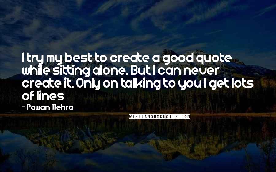 Pawan Mehra Quotes: I try my best to create a good quote while sitting alone. But I can never create it. Only on talking to you I get lots of lines