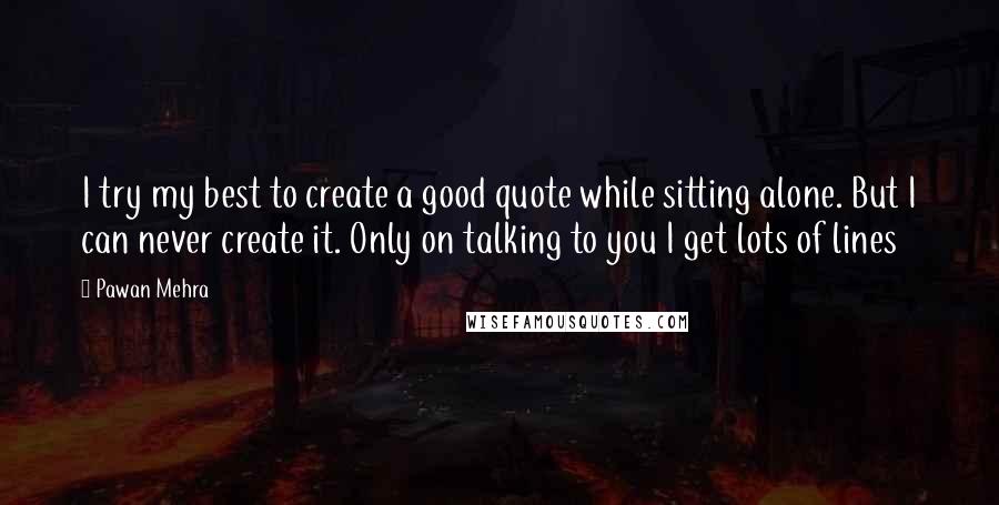 Pawan Mehra Quotes: I try my best to create a good quote while sitting alone. But I can never create it. Only on talking to you I get lots of lines