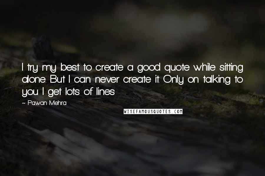 Pawan Mehra Quotes: I try my best to create a good quote while sitting alone. But I can never create it. Only on talking to you I get lots of lines