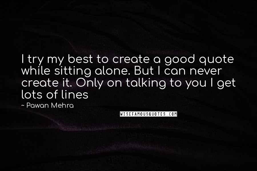 Pawan Mehra Quotes: I try my best to create a good quote while sitting alone. But I can never create it. Only on talking to you I get lots of lines