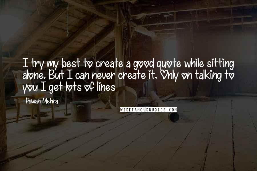 Pawan Mehra Quotes: I try my best to create a good quote while sitting alone. But I can never create it. Only on talking to you I get lots of lines