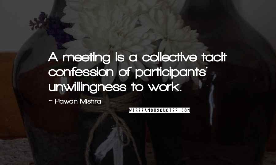 Pawan Mishra Quotes: A meeting is a collective tacit confession of participants' unwillingness to work.