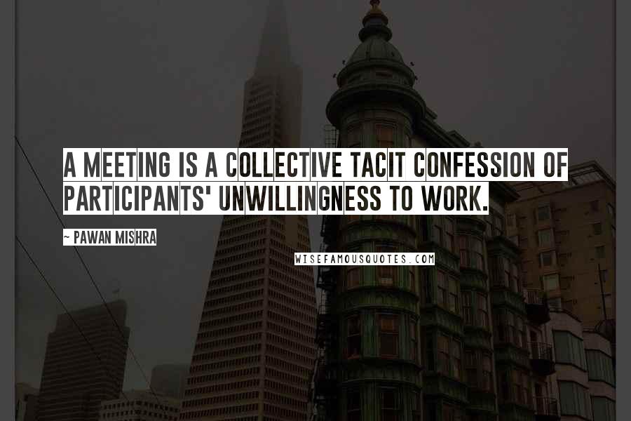 Pawan Mishra Quotes: A meeting is a collective tacit confession of participants' unwillingness to work.