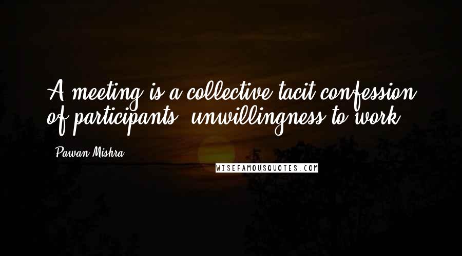 Pawan Mishra Quotes: A meeting is a collective tacit confession of participants' unwillingness to work.