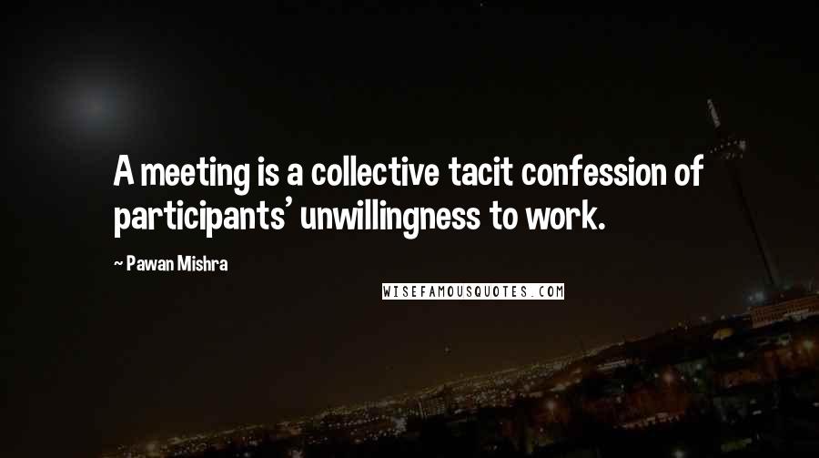 Pawan Mishra Quotes: A meeting is a collective tacit confession of participants' unwillingness to work.