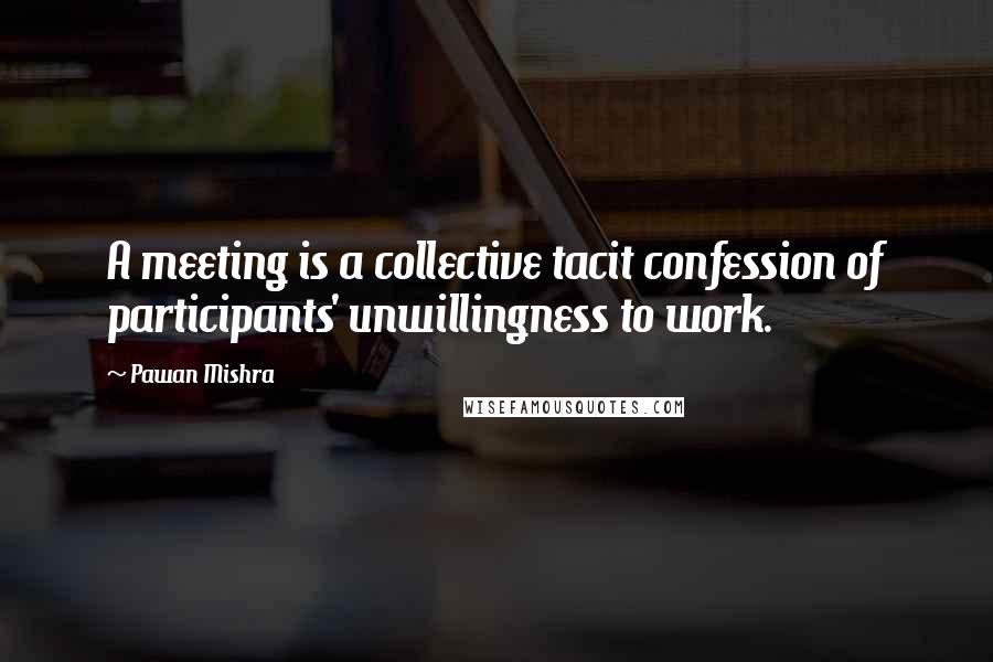 Pawan Mishra Quotes: A meeting is a collective tacit confession of participants' unwillingness to work.