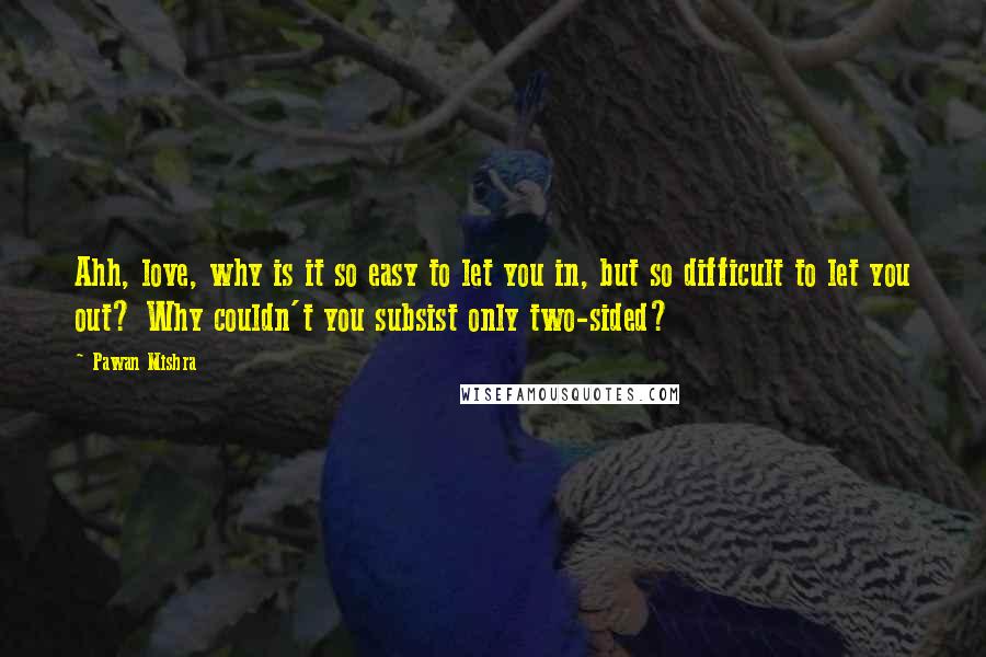 Pawan Mishra Quotes: Ahh, love, why is it so easy to let you in, but so difficult to let you out? Why couldn't you subsist only two-sided?