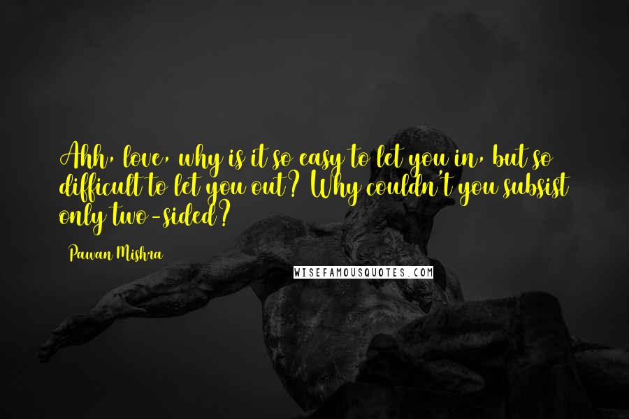 Pawan Mishra Quotes: Ahh, love, why is it so easy to let you in, but so difficult to let you out? Why couldn't you subsist only two-sided?