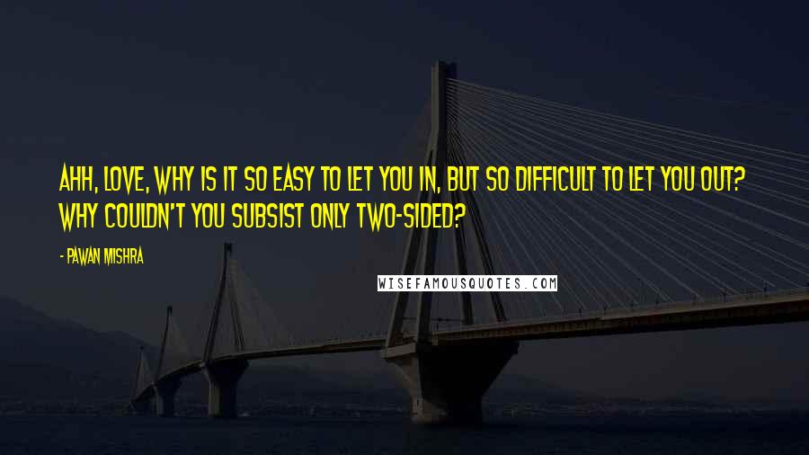 Pawan Mishra Quotes: Ahh, love, why is it so easy to let you in, but so difficult to let you out? Why couldn't you subsist only two-sided?