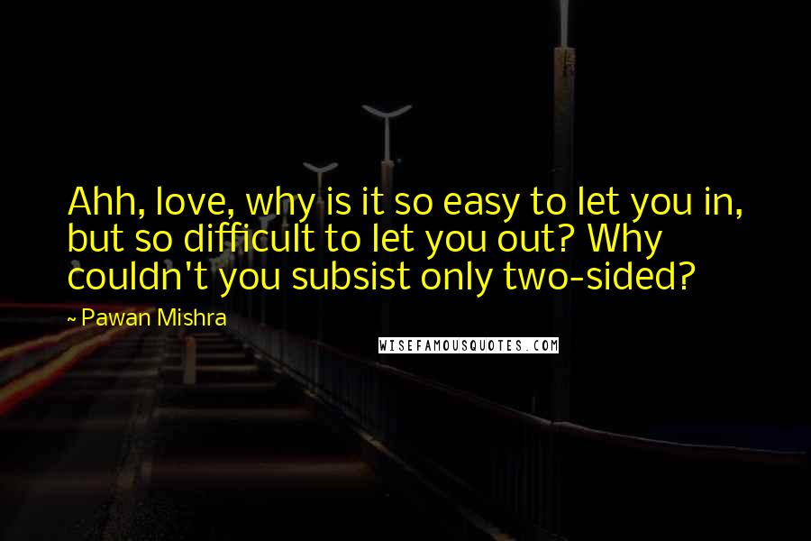 Pawan Mishra Quotes: Ahh, love, why is it so easy to let you in, but so difficult to let you out? Why couldn't you subsist only two-sided?