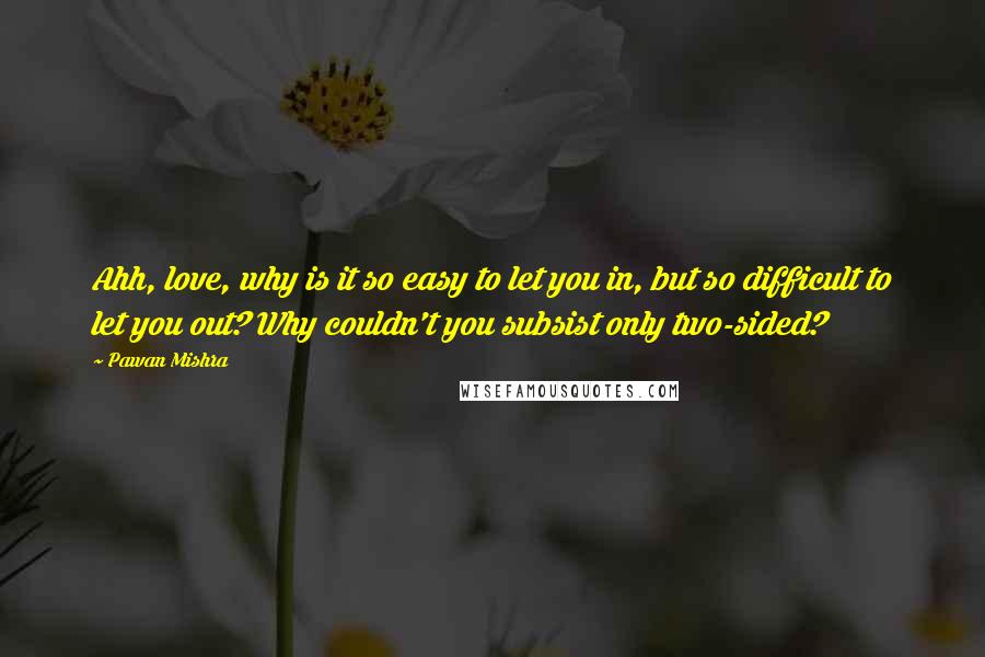 Pawan Mishra Quotes: Ahh, love, why is it so easy to let you in, but so difficult to let you out? Why couldn't you subsist only two-sided?