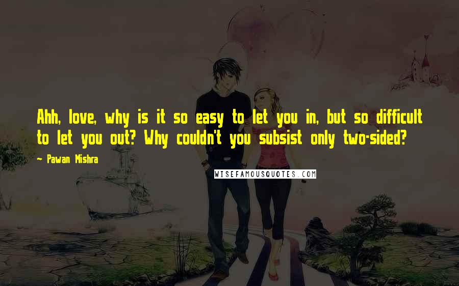 Pawan Mishra Quotes: Ahh, love, why is it so easy to let you in, but so difficult to let you out? Why couldn't you subsist only two-sided?