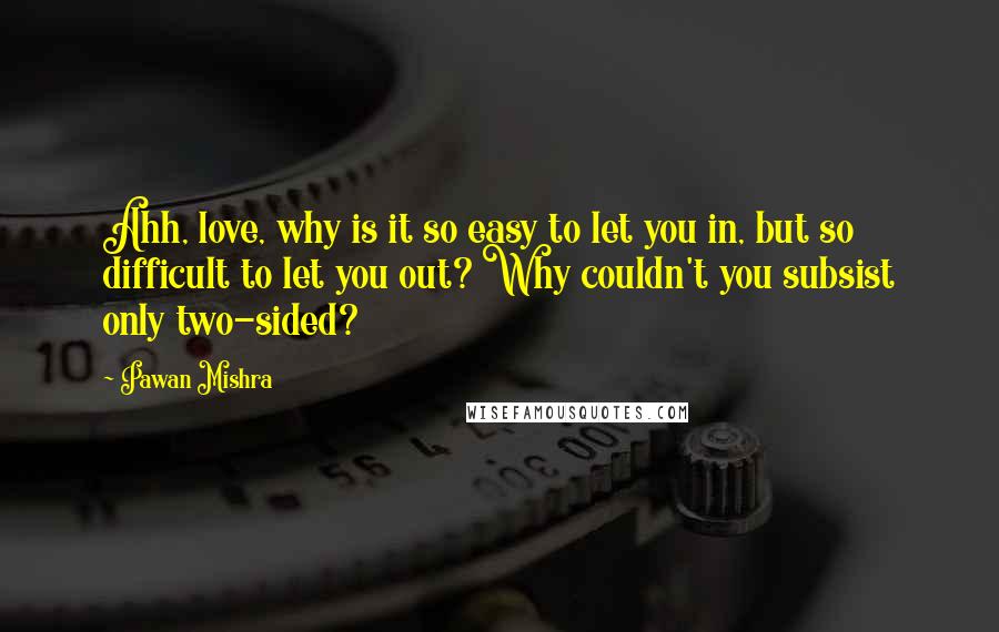 Pawan Mishra Quotes: Ahh, love, why is it so easy to let you in, but so difficult to let you out? Why couldn't you subsist only two-sided?