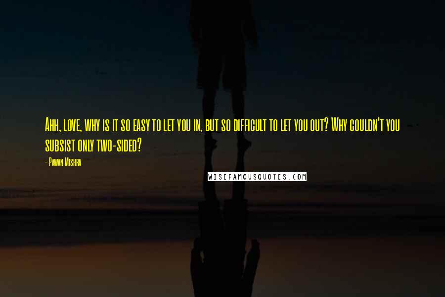 Pawan Mishra Quotes: Ahh, love, why is it so easy to let you in, but so difficult to let you out? Why couldn't you subsist only two-sided?