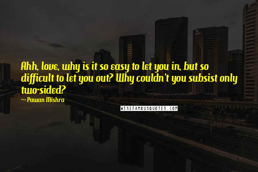 Pawan Mishra Quotes: Ahh, love, why is it so easy to let you in, but so difficult to let you out? Why couldn't you subsist only two-sided?