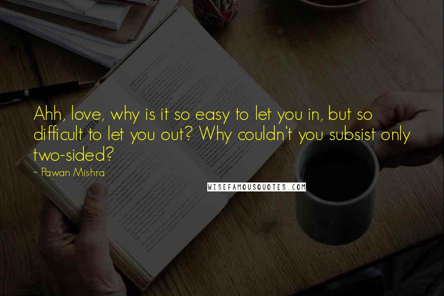 Pawan Mishra Quotes: Ahh, love, why is it so easy to let you in, but so difficult to let you out? Why couldn't you subsist only two-sided?