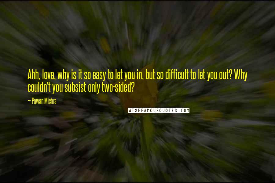 Pawan Mishra Quotes: Ahh, love, why is it so easy to let you in, but so difficult to let you out? Why couldn't you subsist only two-sided?