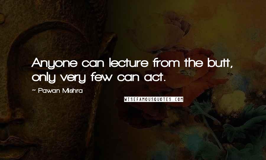 Pawan Mishra Quotes: Anyone can lecture from the butt, only very few can act.