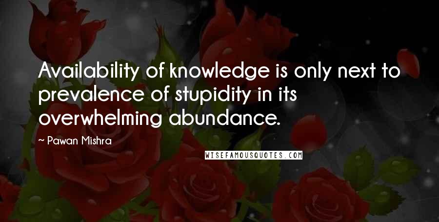 Pawan Mishra Quotes: Availability of knowledge is only next to prevalence of stupidity in its overwhelming abundance.