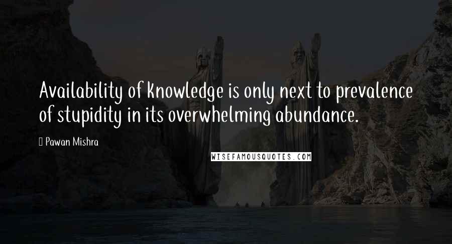 Pawan Mishra Quotes: Availability of knowledge is only next to prevalence of stupidity in its overwhelming abundance.