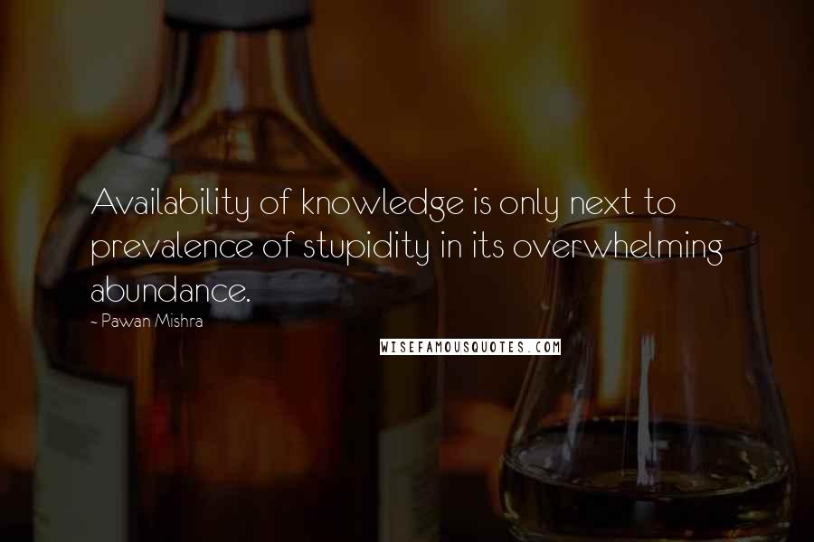 Pawan Mishra Quotes: Availability of knowledge is only next to prevalence of stupidity in its overwhelming abundance.