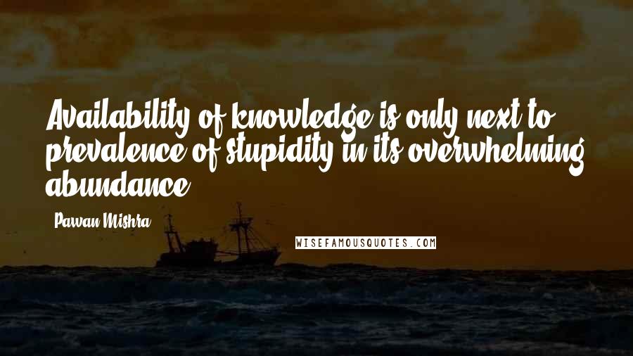 Pawan Mishra Quotes: Availability of knowledge is only next to prevalence of stupidity in its overwhelming abundance.