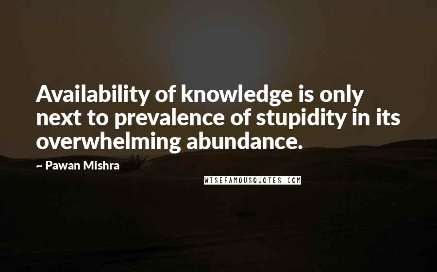 Pawan Mishra Quotes: Availability of knowledge is only next to prevalence of stupidity in its overwhelming abundance.