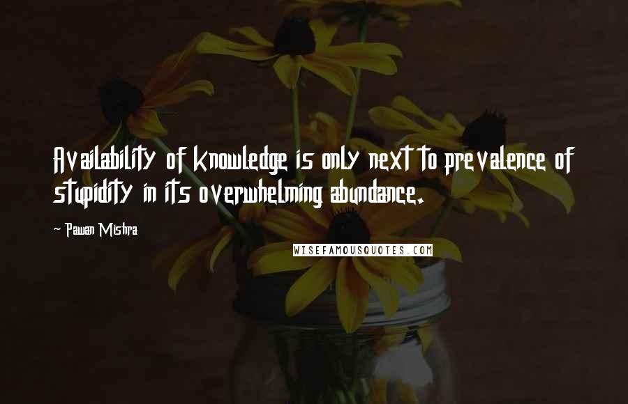 Pawan Mishra Quotes: Availability of knowledge is only next to prevalence of stupidity in its overwhelming abundance.