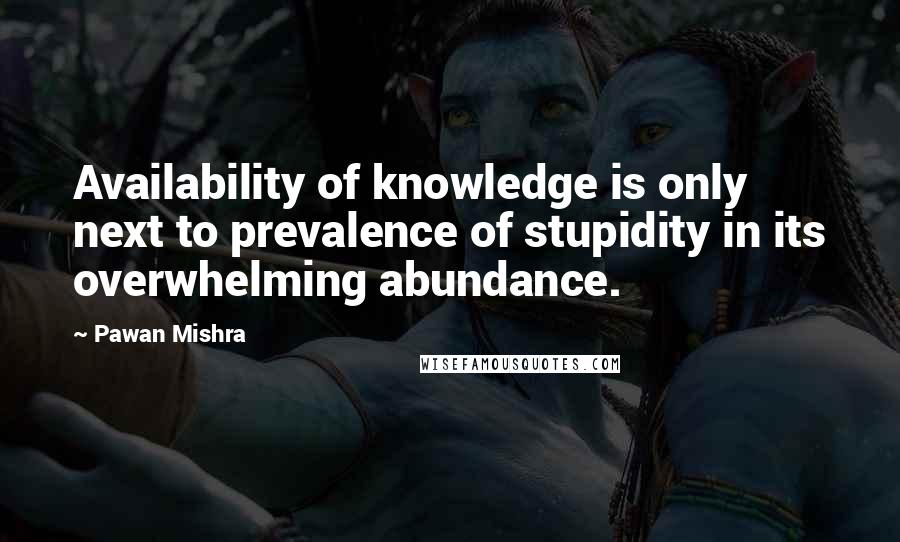 Pawan Mishra Quotes: Availability of knowledge is only next to prevalence of stupidity in its overwhelming abundance.