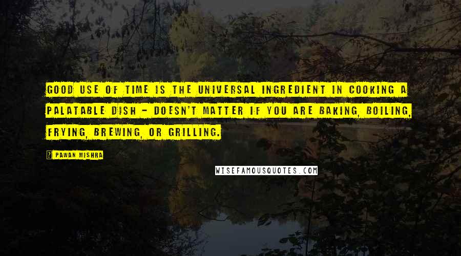 Pawan Mishra Quotes: Good use of time is the universal ingredient in cooking a palatable dish - doesn't matter if you are baking, boiling, frying, brewing, or grilling.