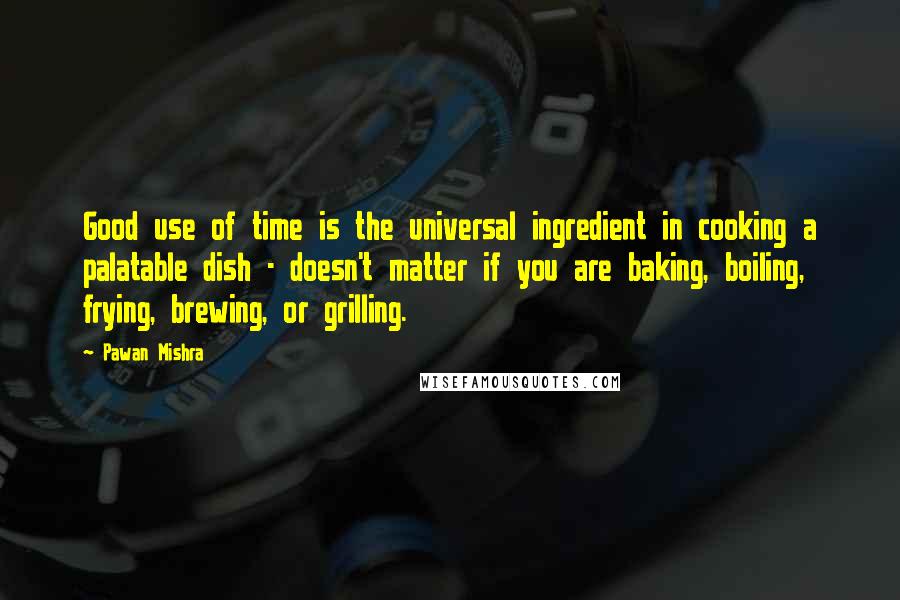 Pawan Mishra Quotes: Good use of time is the universal ingredient in cooking a palatable dish - doesn't matter if you are baking, boiling, frying, brewing, or grilling.