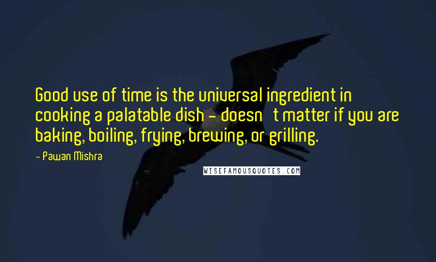 Pawan Mishra Quotes: Good use of time is the universal ingredient in cooking a palatable dish - doesn't matter if you are baking, boiling, frying, brewing, or grilling.