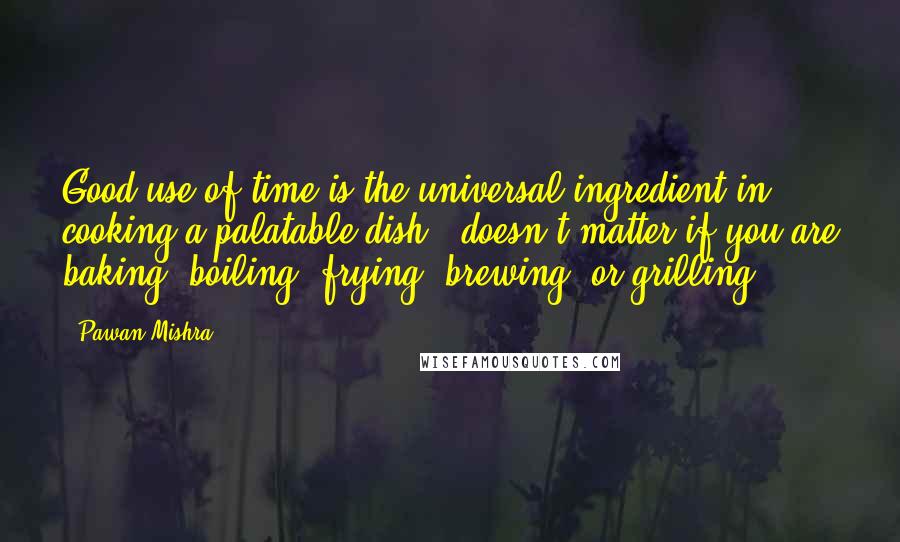 Pawan Mishra Quotes: Good use of time is the universal ingredient in cooking a palatable dish - doesn't matter if you are baking, boiling, frying, brewing, or grilling.